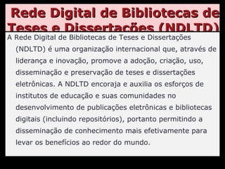 Rede Digital de Bibliotecas de Teses e Dissertações (NDLTD) A Rede Digital de Bibliotecas de Teses e Dissertações (NDLTD) é uma organização internacional que, através de liderança e inovação, promove a adoção, criação, uso, disseminação e preservação de teses e dissertações eletrônicas. A NDLTD encoraja e auxilia os esforços de institutos de educação e suas comunidades no desenvolvimento de publicações eletrônicas e bibliotecas digitais (incluindo repositórios), portanto permitindo a disseminação de conhecimento mais efetivamente para levar os benefícios ao redor do mundo. 
