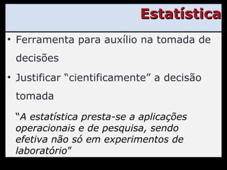 Estatística Ferramenta para auxílio na tomada de decisões Justificar “cientificamente” a decisão tomada “ A estatística presta-se a aplicações operacionais e de pesquisa, sendo efetiva não só em experimentos de laboratório ” 