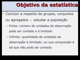 Objetivo da estatística Concluir a respeito de grupos, conjuntos ou agregados    estudar a população Finita: número de unidades de observação pode ser contado e é limitado Infinita: quantidade de unidades de observação é ilimitado, ou sua composição é tal que não pode ser contada 