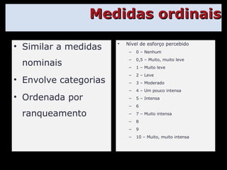 Medidas ordinais Similar a medidas nominais Envolve categorias Ordenada por ranqueamento Nível de esforço percebido 0 – Nenhum 0,5 – Muito, muito leve 1 – Muito leve 2 – Leve 3 – Moderado 4 – Um pouco intensa 5 – Intensa 6 7 – Muito intensa 8 9 10 – Muito, muito intensa 