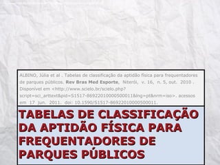 TABELAS DE CLASSIFICAÇÃO DA APTIDÃO FÍSICA PARA FREQUENTADORES DE PARQUES PÚBLICOS ALBINO, Júlia et al . Tabelas de classificação da aptidão física para frequentadores de parques públicos.  Rev Bras Med Esporte ,  Niterói,  v. 16,  n. 5, out.  2010 .   Disponível em <http://www.scielo.br/scielo.php?script=sci_arttext&pid=S1517-86922010000500011&lng=pt&nrm=iso>. acessos em  17  jun.  2011.  doi: 10.1590/S1517-86922010000500011. http://melemel.deviantart.com/art/Crumpled-white-paper-texture-85259388 