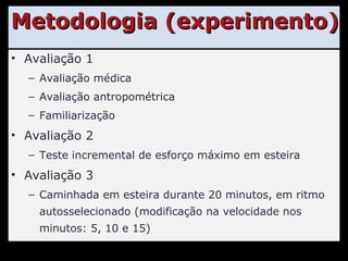 Metodologia (experimento) Avaliação 1 Avaliação médica Avaliação antropométrica Familiarização Avaliação 2 Teste incremental de esforço máximo em esteira Avaliação 3 Caminhada em esteira durante 20 minutos, em ritmo autosselecionado (modificação na velocidade nos minutos: 5, 10 e 15) 