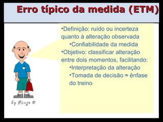 Erro típico da medida (ETM) Definição: ruído ou incerteza quanto à alteração observada Confiabilidade da medida Objetivo: classificar alteração entre dois momentos, facilitando: Interpretação da alteração Tomada de decisão ≈ ênfase do treino by Pingo  ® 