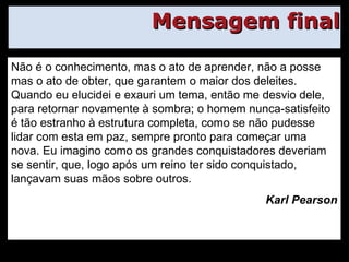 Mensagem final Não é o conhecimento, mas o ato de aprender, não a posse mas o ato de obter, que garantem o maior dos deleites. Quando eu elucidei e exauri um tema, então me desvio dele, para retornar novamente à sombra; o homem nunca-satisfeito é tão estranho à estrutura completa, como se não pudesse lidar com esta em paz, sempre pronto para começar uma nova. Eu imagino como os grandes conquistadores deveriam se sentir, que, logo após um reino ter sido conquistado, lançavam suas mãos sobre outros. Karl Pearson 