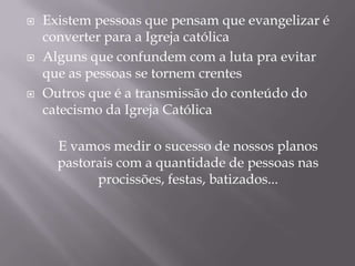 





Existem pessoas que pensam que evangelizar é
converter para a Igreja católica
Alguns que confundem com a luta pra evitar
que as pessoas se tornem crentes
Outros que é a transmissão do conteúdo do
catecismo da Igreja Católica
E vamos medir o sucesso de nossos planos
pastorais com a quantidade de pessoas nas
procissões, festas, batizados...

 