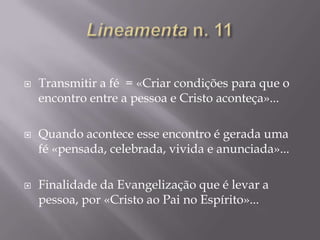 





Transmitir a fé = «Criar condições para que o
encontro entre a pessoa e Cristo aconteça»...
Quando acontece esse encontro é gerada uma
fé «pensada, celebrada, vivida e anunciada»...
Finalidade da Evangelização que é levar a
pessoa, por «Cristo ao Pai no Espírito»...

 
