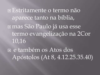  Estritamente

o termo não
aparece tanto na bíblia,
 mas São Paulo já usa esse
termo evangelização na 2Cor
10,16
 e também os Atos dos
Apóstolos (At 8, 4.12.25.35.40)

 