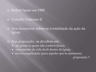 

Robert Speer em 1900



Concílio Vaticano II





Nos lineamenta: refere-se à totalidade da ação da
Igreja
Nas proposições se dividem em:
ad gentes (a quem não conhece Jesus);
 crescimento da vida da fé dentro da Igreja;
 nova evangelização (para aqueles que se afastaram)
proposição 7.


 