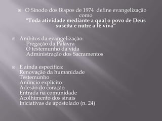 





O Sínodo dos Bispos de 1974 define evangelização
como
"Toda atividade mediante a qual o povo de Deus
suscita e nutre a fé viva“

Ambitos da evangelização:
Pregação da Palavra
O testemunho da vida
Administração dos Sacramentos
E ainda especifica:
Renovação da humanidade
Testemunho
Anúncio explícito
Adesão do coração
Entrada na comunidade
Acolhimento dos sinais
Iniciativas de apostolado (n. 24)

 