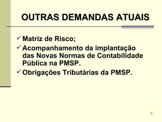 OUTRAS DEMANDAS ATUAIS Matriz de Risco; Acompanhamento da implantação das Novas Normas de Contabilidade Pública na PMSP. Obrigações Tributárias da PMSP. 