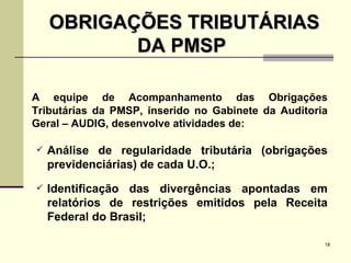 OBRIGAÇÕES TRIBUTÁRIAS DA PMSP  A equipe de Acompanhamento das Obrigações Tributárias da PMSP, inserido no Gabinete da Auditoria Geral – AUDIG, desenvolve atividades de: Análise de regularidade tributária (obrigações previdenciárias) de cada U.O.; Identificação das divergências apontadas em relatórios de restrições emitidos pela Receita Federal do Brasil; 
