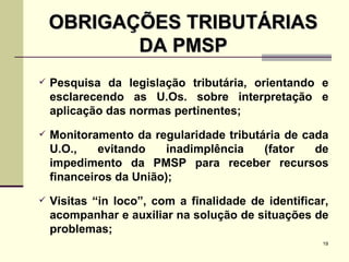 OBRIGAÇÕES TRIBUTÁRIAS DA PMSP Pesquisa da legislação tributária, orientando e esclarecendo as U.Os. sobre interpretação e aplicação das normas pertinentes; Monitoramento da regularidade tributária de cada U.O., evitando inadimplência (fator de impedimento da PMSP para receber recursos financeiros da União); Visitas “in loco”, com a finalidade de identificar, acompanhar e auxiliar na solução de situações de problemas; 