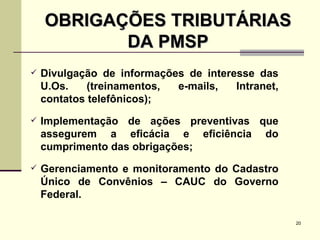 OBRIGAÇÕES TRIBUTÁRIAS DA PMSP Divulgação de informações de interesse das U.Os. (treinamentos, e-mails, Intranet, contatos telefônicos); Implementação de ações preventivas que assegurem a eficácia e eficiência do cumprimento das obrigações; Gerenciamento e monitoramento do Cadastro Único de Convênios – CAUC do Governo Federal. 