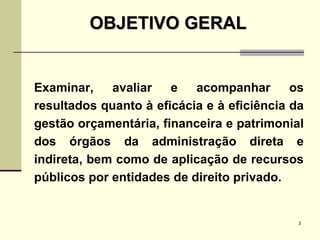 Examinar, avaliar e acompanhar os resultados quanto à eficácia e à eficiência da gestão orçamentária, financeira e patrimonial dos órgãos da administração direta e indireta, bem como de aplicação de recursos públicos por entidades de direito privado. OBJETIVO GERAL 