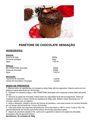 PANETONE DE CHOCOLATE SENSAÇÃO
INGREDIENTES:
Esponja:
Farinha de trigo 2000g
Fermento biológico 400g
Água 1100 ml
Reforço:
NIL PANETONE chocolate 5000g
Gotas de chocolate 2000g
Água 1100 ml
Decoração:
•Ganache de chocolate á gosto
•Gotas de chocolate e morangos á gosto
MODO DE PREPARAR:
1- Misture todos os ingredientes na masseira e deixe bater até homogeneizar. Depois cubra com um
plástico e deixe descansar por 30 minutos.
2 - Coloque na masseira a água, o NIL PANETONE chocolate com a esponja e deixe bater até ponto
de véu.
3 - Adicione as gotas de chocolate e deixe bater em velocidade lenta até homogeneizar. Retire da
masseira, leve para a mesa e divida em pedaços de 500g cada. Boleie e deixe descansar por 10
minutos, coberta com um plástico.
4 - Após o descanso, rebolei e arrume em formas de panetone. Leve para crescer em armário fechado,
por um tempo aproximando de 1 hora e 30 minutos.
5 - Leve para assar nas seguintes temperaturas: Forno tipo lastro á 180°C, Forno Turbo á 150° Por
aproximadamente 30 minutos para forno turbo e 35 minutos para forno lastro.
6 - Depois do panetone assado e frio, cubra com o ganache e decore com gotas de chocolate,
morangos e fios de ganache branco.
Rendimento: 25 unidades de 500g
 