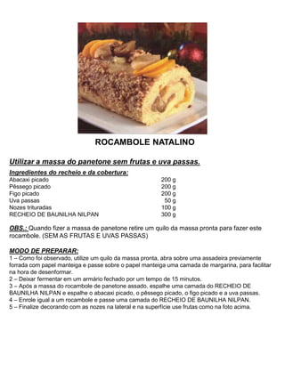 ROCAMBOLE NATALINO
Utilizar a massa do panetone sem frutas e uva passas.
Ingredientes do recheio e da cobertura:
Abacaxi picado 200 g
Pêssego picado 200 g
Figo picado 200 g
Uva passas 50 g
Nozes trituradas 100 g
RECHEIO DE BAUNILHA NILPAN 300 g
OBS.: Quando fizer a massa de panetone retire um quilo da massa pronta para fazer este
rocambole. (SEM AS FRUTAS E UVAS PASSAS)
MODO DE PREPARAR:
1 – Como foi observado, utilize um quilo da massa pronta, abra sobre uma assadeira previamente
forrada com papel manteiga e passe sobre o papel manteiga uma camada de margarina, para facilitar
na hora de desenformar.
2 – Deixar fermentar em um armário fechado por um tempo de 15 minutos.
3 – Após a massa do rocambole de panetone assado, espalhe uma camada do RECHEIO DE
BAUNILHA NILPAN e espalhe o abacaxi picado, o pêssego picado, o figo picado e a uva passas.
4 – Enrole igual a um rocambole e passe uma camada do RECHEIO DE BAUNILHA NILPAN.
5 – Finalize decorando com as nozes na lateral e na superfície use frutas como na foto acima.
 