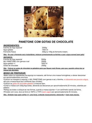 PANETONE COM GOTAS DE CHOCOLATE
INGREDIENTES:
Farinha de trigo especial 2000g
Água gelada 1400 ml
Fermento fresco 300g ou 100g do fermento instant,
Obs.: Se usar o fermento seco instantâneo, misturar primeiramente na farinha e usar a água normal (sem gelo).
REFORÇO:
Farinha de trigo especial 3500g
NIL PANETONE com gemas e sal 2000g
Água gelada +/- 1600 ml
Gotas de chocolate 2500g
Obs.: Colocar as gotas de chocolate na geladeira para que fiquem mais firmes, para que, quando coloca-las na
massa não derretam.
MODO DE PREPARAR:
•Bater todos os ingredientes da esponja na masseira, até formar uma massa homogênea, e deixar descansar
por aproximadamente uma hora.
•Colocar na masseira a esponja, o NIL PANETONE com gemas e sal, a farinha, e colocando aos poucos a água,
até que a massa fique lisa e brilhante (tipo chiclete).
•Colocar as gotas de chocolate geladas e misturar bem.
•Cortar a massa com 530g faça bolas, deixando-as descansar por aproximadamente 20 minutos, cobertas por
plástico.
•Refaça as bolas e coloque-as nas formas, quando a massa apontar +/-um centímetro saindo da forma,
•Pincelar com ovos, leve ao forno à 160ºC a 170ºC (sem vapor) por aproximadamente 45 minutos.
Obs.: Embalar logo após esfriar (+/- uma hora), evitando ressecamento e deixando-os bem mais macios,
 