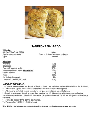 PANETONE SALGADO
Esponja:
NIL PANETONE SALGADO 5000g
Fermento instantâneo 70g ou 210g do fermento biológico
Água 2000 ml
Recheio:
Presunto 700g
Calabresa 700g
Parmesão ou muçarela 700g
Azeitona preta ou verde sem caroço 250g
Cebola cortada 200g
Salsa 200g
Manjericão (opcional) 25g
Pimentão colorido (opcional) 250g
MODO DE PREPARAR:
1 – Colocar na masseira o NIL PANETONE SALGADO e o fermento instantâneo, misturar por 1 minuto.
2 – Adicionar a água e bater a massa até obter uma massa lisa e homogênea.
3 – Adicionar o recheio à massa e misturar por cinco minutos na velocidade um.
4 - Dividir em pedaços de 400 g, boleá-las, e deixar por +/- 15 minutos cobertos com um plástico.
5 – Bolear novamente e colocar nas formas de panetones, deixar fermentar até atingir um cm da borda
da forma.
6 – Forno de lastro: 180ºC por +/- 30 minutos.
7 – Forno turbo: 150ºC por +/-30 minutos.
Obs.: Pintar com gemas e decorar com queijo provolone e orégano antes de levar ao forno.
 