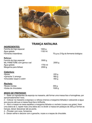 TRANÇA NATALINA
INGREDIENTES:
Farinha de trigo especial 1500 g
Água gelada 1100 ml
Fermento instantâneo 70 g ou 210g do fermento biológico
Reforço:
Farinha de trigo especial 3500 g
NIL PANETONE com gema e sal 2000 g
Água gelada 1750 ml
Margarina para folhear 2000 g
Cobertura:
•Nozes 220 g
•Ganache ½ amargo 900 g
•Chocolate raspar e cobrir 450 g
Recheio:
•Nozes moídas 300 g
•Gotas de chocolates 1000 g
MODO DE PREPARAR:
1 – Bater os ingredientes da esponja na masseira, até formar uma massa lisa e homogênea, por
aproximadamente1 hora.
2 – Colocar na masseira a esponja e o reforço (menos a margarina folhada) ir colocando a água
aos poucos até que a massa fique lisa e brilhante.
3 – Abrir a massa na mesa espalhar a margarina folhada e o recheio (nozes e as gotas), fazer
uma dobra de 3, repetir mais uma dobra de 3 e dividir a massa em pedaços de 300 g e formar as
tranças, deixar descansar até ao ponto.
4 – Pincelar com ovos, forneá-los.
5 - Deixar esfriar e decorar com o ganache, nozes e a raspas de chocolate.
 