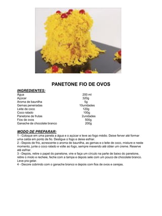 PANETONE FIO DE OVOS
INGREDIENTES:
Água 200 ml
Açúcar 320g
Aroma de baunilha 5g
Gemas peneiradas 10unidades
Leite de coco 120g
Coco ralado 100g
Panetone de frutas 2unidades
Fios de ovos 500g
Ganache de chocolate branco 200g
MODO DE PREPARAR:
1 - Coloque em uma panela a água e o açúcar e leve ao fogo médio. Deixe ferver até formar
uma calda em ponto de fio. Desligue o fogo e deixe esfriar.
2 - Depois de frio, acrescente o aroma de baunilha, as gemas e o leite de coco, misture e neste
momento, junte o coco ralado e volte ao fogo, sempre mexendo até obter um creme. Reserve
até esfriar.
3 - Depois, retire o papel do panetone, vire e faça um círculo na parte de baixo do panetone,
retire o miolo e recheie, feche com a tampa e depois sele com um pouco de chocolate branco.
Leve pra gelar.
4 - Decore cobrindo com o ganache branco e depois com fios de ovos e cerejas.
 