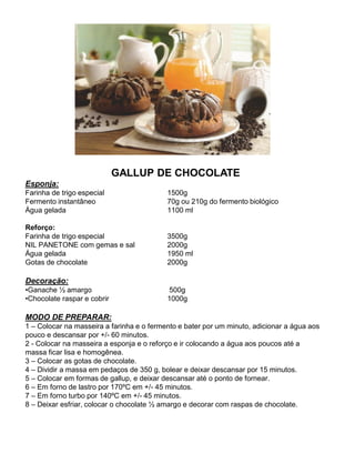 GALLUP DE CHOCOLATE
Esponja:
Farinha de trigo especial 1500g
Fermento instantâneo 70g ou 210g do fermento biológico
Água gelada 1100 ml
Reforço:
Farinha de trigo especial 3500g
NIL PANETONE com gemas e sal 2000g
Água gelada 1950 ml
Gotas de chocolate 2000g
Decoração:
•Ganache ½ amargo 500g
•Chocolate raspar e cobrir 1000g
MODO DE PREPARAR:
1 – Colocar na masseira a farinha e o fermento e bater por um minuto, adicionar a água aos
pouco e descansar por +/- 60 minutos.
2 - Colocar na masseira a esponja e o reforço e ir colocando a água aos poucos até a
massa ficar lisa e homogênea.
3 – Colocar as gotas de chocolate.
4 – Dividir a massa em pedaços de 350 g, bolear e deixar descansar por 15 minutos.
5 – Colocar em formas de gallup, e deixar descansar até o ponto de fornear.
6 – Em forno de lastro por 170ºC em +/- 45 minutos.
7 – Em forno turbo por 140ºC em +/- 45 minutos.
8 – Deixar esfriar, colocar o chocolate ½ amargo e decorar com raspas de chocolate.
 