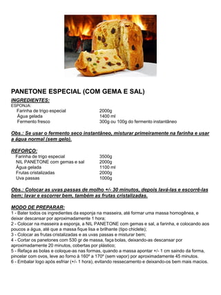 PANETONE ESPECIAL (COM GEMA E SAL)
INGREDIENTES:
ESPONJA:
Farinha de trigo especial 2000g
Água gelada 1400 ml
Fermento fresco 300g ou 100g do fermento instantâneo
Obs.: Se usar o fermento seco instantâneo, misturar primeiramente na farinha e usar
a água normal (sem gelo).
REFORÇO:
Farinha de trigo especial 3500g
NIL PANETONE com gemas e sal 2000g
Água gelada 1100 ml
Frutas cristalizadas 2000g
Uva passas 1000g
Obs.: Colocar as uvas passas de molho +/- 30 minutos, depois lavá-las e escorrê-las
bem; lavar e escorrer bem, também as frutas cristalizadas.
MODO DE PREPARAR:
1 - Bater todos os ingredientes da esponja na masseira, até formar uma massa homogênea, e
deixar descansar por aproximadamente 1 hora;
2 - Colocar na masseira a esponja, a NIL PANETONE com gemas e sal, a farinha, e colocando aos
poucos a água, até que a massa fique lisa e brilhante (tipo chiclete);
3 - Colocar as frutas cristalizadas e as uvas passas e misturar bem;
4 - Cortar os panetones com 530 gr de massa, faça bolas, deixando-as descansar por
aproximadamente 20 minutos, cobertas por plástico;
5 - Refaça as bolas e coloque-as nas formas, quando a massa apontar +/- 1 cm saindo da forma,
pincelar com ovos, leve ao forno à 160º a 170º (sem vapor) por aproximadamente 45 minutos.
6 - Embalar logo após esfriar (+/- 1 hora), evitando ressecamento e deixando-os bem mais macios.
 