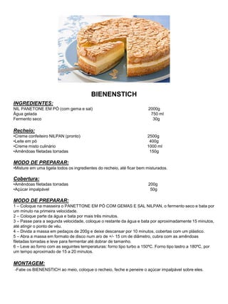 BIENENSTICH
INGREDIENTES:
NIL PANETONE EM PÓ (com gema e sal) 2000g
Água gelada 750 ml
Fermento seco 30g
Recheio:
•Creme confeiteiro NILPAN (pronto) 2500g
•Leite em pó 400g
•Creme misto culinário 1000 ml
•Amêndoas filetadas torradas 150g
MODO DE PREPARAR:
•Misture em uma tigela todos os ingredientes do recheio, até ficar bem misturados.
Cobertura:
•Amêndoas filetadas torradas 200g
•Açúcar impalpável 50g
MODO DE PREPARAR:
1 – Coloque na masseira o PANETTONE EM PÓ COM GEMAS E SAL NILPAN, o fermento seco e bata por
um minuto na primeira velocidade.
2 – Coloque parte da água e bata por mais três minutos.
3 – Passe para a segunda velocidade, coloque o restante da água e bata por aproximadamente 15 minutos,
até atingir o ponto de véu.
4 – Divida a massa em pedaços de 200g e deixe descansar por 10 minutos, cobertas com um plástico.
5 – Abra a massa em formato de disco num aro de +/- 15 cm de diâmetro, cubra com as amêndoas
filetadas torradas e leve para fermentar até dobrar de tamanho.
6 – Leve ao forno com as seguintes temperaturas: forno tipo turbo a 150ºC. Forno tipo lastro a 180ºC, por
um tempo aproximado de 15 a 20 minutos.
MONTAGEM:
-Fatie os BIENENSTICH ao meio, coloque o recheio, feche e peneire o açúcar impalpável sobre eles.
 