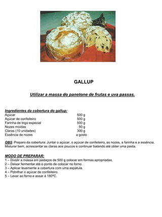 GALLUP
Utilizar a massa do panetone de frutas e uva passas.
Ingredientes da cobertura do gallup:
Açúcar 500 g
Açúcar de confeiteiro 500 g
Farinha de trigo especial 500 g
Nozes moídas 50 g
Claras (10 unidades) 300 g
Essência de nozes a gosto
OBS: Preparo da cobertura: Juntar o açúcar, o açúcar de confeiteiro, as nozes, a farinha e a essência.
Misturar bem, acrescentar as claras aos poucos e continuar batendo até obter uma pasta.
MODO DE PREPARAR:
1 – Dividir a massa em pedaços de 500 g colocar em formas apropriadas.
2 – Deixar fermentar até o ponto de colocar no forno.
3 – Aplicar levemente a cobertura com uma espátula.
4 – Polvilhar o açúcar de confeiteiro.
5 – Levar ao forno e assar à 180ºC.
 