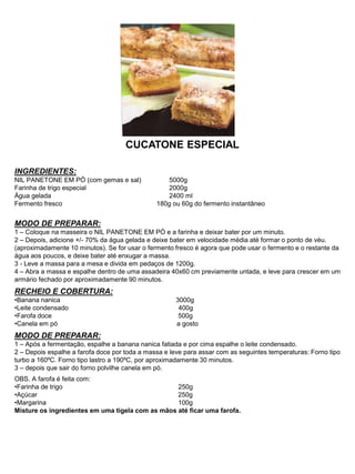 CUCATONE ESPECIAL
INGREDIENTES:
NIL PANETONE EM PÓ (com gemas e sal) 5000g
Farinha de trigo especial 2000g
Água gelada 2400 ml
Fermento fresco 180g ou 60g do fermento instantâneo
MODO DE PREPARAR:
1 – Coloque na masseira o NIL PANETONE EM PÓ e a farinha e deixar bater por um minuto.
2 – Depois, adicione +/- 70% da água gelada e deixe bater em velocidade média até formar o ponto de véu.
(aproximadamente 10 minutos). Se for usar o fermento fresco é agora que pode usar o fermento e o restante da
água aos poucos, e deixe bater até enxugar a massa.
3 - Leve a massa para a mesa e divida em pedaços de 1200g.
4 – Abra a massa e espalhe dentro de uma assadeira 40x60 cm previamente untada, e leve para crescer em um
armário fechado por aproximadamente 90 minutos.
RECHEIO E COBERTURA:
•Banana nanica 3000g
•Leite condensado 400g
•Farofa doce 500g
•Canela em pó a gosto
MODO DE PREPARAR:
1 – Após a fermentação, espalhe a banana nanica fatiada e por cima espalhe o leite condensado.
2 – Depois espalhe a farofa doce por toda a massa e leve para assar com as seguintes temperaturas: Forno tipo
turbo a 160ºC. Forno tipo lastro a 190ºC, por aproximadamente 30 minutos.
3 – depois que sair do forno polvilhe canela em pó.
OBS. A farofa é feita com:
•Farinha de trigo 250g
•Açúcar 250g
•Margarina 100g
Misture os ingredientes em uma tigela com as mãos até ficar uma farofa.
 