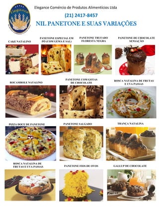 NIL PANETONE E SUAS VARIAÇÕES
ROCAMBOLE NATALINO
PANETONE ESPECIAL EM
PÓ (COM GEMA E SAL)CAKE NATALINO
ROSCA NATALINA DE FRUTAS
E UVA PASSAS
PIZZA DOCE DE PANETONE
PANETONE DE CHOCOLATE
SENSAÇÃO
PANETONE SALGADO
PANETONE TRUFADO
FLORESTA NEGRA
PANETONE COM GOTAS
DE CHOCOLATE
TRANÇA NATALINA
GALLUP DE CHOCOLATEPANETONE FIOS DE OVOS
ROSCA NATALINA DE
FRUTAS E UVA PASSAS
Elegance Comércio de Produtos Alimentícios Ltda
(21) 2417-8457
 