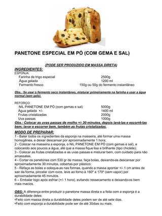 PANETONE ESPECIAL EM PÓ (COM GEMA E SAL)
(PODE SER PRODUZIDO EM MASSA DIRETA)
INGREDIENTES:
ESPONJA:
Farinha de trigo especial 2500g
Água gelada 1200 ml
Fermento fresco 150g ou 50g do fermento instantâneo
Obs.: Se usar o fermento seco instantâneo, misturar primeiramente na farinha e usar a água
normal (sem gelo).
REFORÇO:
NIL PANETONE EM PÓ (com gemas e sal) 5000g
Água gelada +/- 1400 ml
Frutas cristalizadas 2000g
Uva passas 1000g
Obs.: Colocar as uvas passas de molho +/- 30 minutos, depois lavá-las e escorrê-las
bem; lavar e escorrer bem, também as frutas cristalizadas.
MODO DE PREPARAR:
1 - Bater todos os ingredientes da esponja na masseira, até formar uma massa
homogênea, e deixar descansar por aproximadamente 1 hora;
2 - Colocar na masseira a esponja, o NIL PANETONE EM PÓ (com gemas e sal), e
colocando aos poucos a água, até que a massa fique lisa e brilhante (tipo chiclete);
3 - Colocar as frutas cristalizadas e as uvas passas e misturar bem, com cuidado para não
amassalas.
4 - Cortar os panetones com 530 gr de massa, faça bolas, deixando-as descansar por
aproximadamente 30 minutos, cobertas por plástico;
5 - Refaça as bolas e coloque-as nas formas, quando a massa apontar +/- 1 cm antes de
sair da forma, pincelar com ovos, leve ao forno à 160º a 170º (sem vapor) por
aproximadamente 45 minutos.
6 – Embalar logo após esfriar (+/- 1 hora), evitando ressecamento e deixando-os bem
mais macios.
OBS: A diferença entre produzir o panetone massa direta e a feita com a esponja é a
durabilidade deles:
•Feito com massa direta a durabilidade deles podem ser de até sete dias.
•Feito com esponja a durabilidade pode ser de até 30dias ou mais.
 