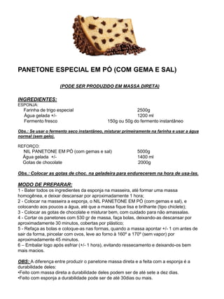 PANETONE ESPECIAL EM PÓ (COM GEMA E SAL)
(PODE SER PRODUZIDO EM MASSA DIRETA)
INGREDIENTES:
ESPONJA:
Farinha de trigo especial 2500g
Água gelada +/- 1200 ml
Fermento fresco 150g ou 50g do fermento instantâneo
Obs.: Se usar o fermento seco instantâneo, misturar primeiramente na farinha e usar a água
normal (sem gelo).
REFORÇO:
NIL PANETONE EM PÓ (com gemas e sal) 5000g
Água gelada +/- 1400 ml
Gotas de chocolate 2000g
Obs.: Colocar as gotas de choc. na geladeira para endurecerem na hora de usa-las.
MODO DE PREPARAR:
1 - Bater todos os ingredientes da esponja na masseira, até formar uma massa
homogênea, e deixar descansar por aproximadamente 1 hora;
2 - Colocar na masseira a esponja, o NIL PANETONE EM PÓ (com gemas e sal), e
colocando aos poucos a água, até que a massa fique lisa e brilhante (tipo chiclete);
3 - Colocar as gotas de chocolate e misturar bem, com cuidado para não amassalas.
4 - Cortar os panetones com 530 gr de massa, faça bolas, deixando-as descansar por
aproximadamente 30 minutos, cobertas por plástico;
5 - Refaça as bolas e coloque-as nas formas, quando a massa apontar +/- 1 cm antes de
sair da forma, pincelar com ovos, leve ao forno à 160º a 170º (sem vapor) por
aproximadamente 45 minutos.
6 – Embalar logo após esfriar (+/- 1 hora), evitando ressecamento e deixando-os bem
mais macios.
OBS: A diferença entre produzir o panetone massa direta e a feita com a esponja é a
durabilidade deles:
•Feito com massa direta a durabilidade deles podem ser de até sete a dez dias.
•Feito com esponja a durabilidade pode ser de até 30dias ou mais.
 