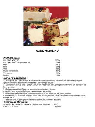 CAKE NATALINO
INGREDIENTES:
NIL CAKE NEUTRO 1000g
NIL PANETONE com gemas e sal 150g
Ovos 400g
Leite 250g
Óleo 250g
Frutas cristalizadas 300g
Uva passas 150g
Cerejas 150g
MODO DE PREPARAR:
1 – Coloque o NIL CAKE e o NIL PANETONE PASTA na batedeira e misture em velocidade (um) por
aproximadamente dois minutos, utilizando o batedor tipo raquete.
2 – Adicione os ovos, o leite e o óleo. Misture em velocidade (um), por aproximadamente um minuto ou até
homogeneizar.
3 – Bata em velocidade (dois) por aproximadamente cinco minutos.
4 – Adicione as frutas cristalizadas, uvas passas e as cerejas.
5 – Misture em velocidade (um) por aproximadamente um minuto ou até homogeneizar.
6 – Coloque 450g de massa em cada fôrma para bolo inglês com 19x9x6 cm previamente untada com NIL
UNTAFORMA.
7 – Forneie a 180ºC por aproximadamente 55 minutos, em forno de lastro.
Decoração e Montagem:
•Aplique o NIL GANACHE BRANCO (previamente derretido) 200g
•Decore com frutas a gosto
 