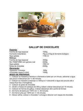 GALLUP DE CHOCOLATE
Esponja:
Farinha de trigo especial 1500g
Fermento instantâneo 70g ou 210g do fermento biológico
Água gelada 1100 ml
Reforço:
Farinha de trigo especial 3500g
NIL PANETONE com gemas e sal 2000g
Água gelada 1950 ml
Gotas de chocolate 2000g
Decoração:
•Ganache ½ amargo 500g
•Chocolate raspar e cobrir 1000g
MODO DE PREPARAR:
1 – Colocar na masseira a farinha e o fermento e bater por um minuto, adicionar a água
aos pouco e descansar por +/- 60 minutos.
2 - Colocar na masseira a esponja e o reforço e ir colocando a água aos poucos até a
massa ficar lisa e homogênea.
3 – Colocar as gotas de chocolate.
4 – Dividir a massa em pedaços de 350 g, bolear e deixar descansar por 15 minutos.
5 – Colocar em formas de gallup, e deixar descansar até o ponto de fornear.
6 – Em forno de lastro por 170ºC em +/- 45 minutos.
7 – Em forno turbo por 140ºC em +/- 45 minutos.
8 – Deixar esfriar, colocar o chocolate ½ amargo e decorar com raspas de chocolate.
 