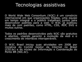 Tecnologias assistivas
O World Wide Web Consortium (W3C) é um consórcio
internacional em que organizações filiadas, uma equipe
em tempo integral e o público trabalham juntos para
desenvolver padrões para a web. O W3C já publicou
mais de cem padrões, como HTML, CSS, RDF, SVG e
muitos outros.
Todos os padrões desenvolvidos pelo W3C são gratuitos
e abertos, visando garantir a evolução da web e o
crescimento de interfaces interoperáveis.
O W3C Brasil iniciou suas atividades em 2008 por
iniciativa do Comitê Gestor da Internet no Brasil
(CGI.br) e do núcleo de Informação e Coordenação do
Ponto BR (NIC.br).
 