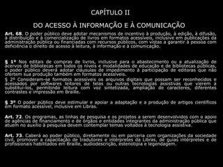 CAPÍTULO II
DO ACESSO À INFORMAÇÃO E À COMUNICAÇÃO
Art. 68. O poder público deve adotar mecanismos de incentivo à produção, à edição, à difusão,
à distribuição e à comercialização de livros em formatos acessíveis, inclusive em publicações da
administração pública ou financiadas com recursos públicos, com vistas a garantir à pessoa com
deficiência o direito de acesso à leitura, à informação e à comunicação.
§ 1º Nos editais de compras de livros, inclusive para o abastecimento ou a atualização de
acervos de bibliotecas em todos os níveis e modalidades de educação e de bibliotecas públicas,
o poder público deverá adotar cláusulas de impedimento à participação de editoras que não
ofertem sua produção também em formatos acessíveis.
§ 2º Consideram-se formatos acessíveis os arquivos digitais que possam ser reconhecidos e
acessados por softwares leitores de telas ou outras tecnologias assistivas que vierem a
substituí-los, permitindo leitura com voz sintetizada, ampliação de caracteres, diferentes
contrastes e impressão em Braille.
§ 3º O poder público deve estimular e apoiar a adaptação e a produção de artigos científicos
em formato acessível, inclusive em Libras.
Art. 72. Os programas, as linhas de pesquisa e os projetos a serem desenvolvidos com o apoio
de agências de financiamento e de órgãos e entidades integrantes da administração pública que
atuem no auxílio à pesquisa devem contemplar temas voltados à tecnologia assistiva.
Art. 73. Caberá ao poder público, diretamente ou em parceria com organizações da sociedade
civil, promover a capacitação de tradutores e intérpretes da Libras, de guias intérpretes e de
profissionais habilitados em Braille, audiodescrição, estenotipia e legendagem.
 