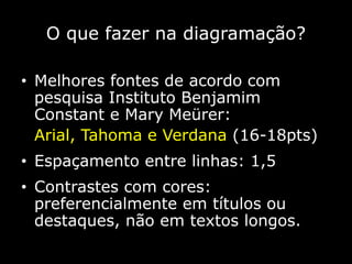 O que fazer na diagramação?
• Melhores fontes de acordo com
pesquisa Instituto Benjamim
Constant e Mary Meürer:
Arial, Tahoma e Verdana (16-18pts)
• Espaçamento entre linhas: 1,5
• Contrastes com cores:
preferencialmente em títulos ou
destaques, não em textos longos.
 