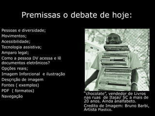 Premissas o debate de hoje:
Pessoas e diversidade;
Movimentos;
Acessibilidade;
Tecnologia assistiva;
Amparo legal;
Como a pessoa DV acessa e lê
documentos eletrônicos?
Opções reais;
Imagem Inforcional e ilustração
Desçrição de imagem
Fontes ( exemplos)
PDF ( formatos)
Navegação
“chocolate”, vendedor de Livros
nas ruas de Itajai/ SC a mais de
20 anos. Ainda analfabeto.
Credito de Imagem: Bruno Barbi,
Artista Plastico.
 