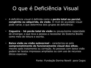 O que é Deficiência Visual
• A deficiência visual é definida como a perda total ou parcial,
congênita ou adquirida, da visão. O nível de acuidade visual
pode variar, o que determina dois grupos de deficiência:
• Cegueira – há perda total da visão ou pouquíssima capacidade
de enxergar, o que leva a pessoa a necessitar do Sistema Braille
como meio de leitura e escrita.
• Baixa visão ou visão subnormal – caracteriza-se pelo
comprometimento do funcionamento visual dos olhos,
mesmo após tratamento ou correção. As pessoas com baixa visão
podem ler textos impressos ampliados ou com uso de recursos
óticos especiais.
Fonte: Fundação Dorina Nowill para Cegos
 