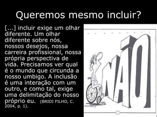 Queremos mesmo incluir?
[...] incluir exige um olhar
diferente. Um olhar
diferente sobre nós,
nossos desejos, nossa
carreira profissional, nossa
própria perspectiva de
vida. Precisamos ver qual
é o mundo que circunda a
nosso umbigo. A inclusão
é uma interação com um
outro, e como tal, exige
uma delimitação do nosso
próprio eu. (BRIDI FILHO, C.
2004, p. 1).
 