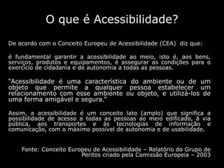 O que é Acessibilidade?
De acordo com o Conceito Europeu de Acessibilidade (CEA) diz que:
é fundamental garantir a acessibilidade ao meio, isto é, aos bens,
serviços, produtos e equipamentos, é assegurar as condições para o
exercício de cidadania e de autonomia a todas as pessoas.
“Acessibilidade é uma característica do ambiente ou de um
objeto que permite a qualquer pessoa estabelecer um
relacionamento com esse ambiente ou objeto, e utilizá-los de
uma forma amigável e segura.”
Assim, a acessibilidade é um conceito lato (amplo) que significa a
possibilidade de acesso a todas as pessoas ao meio edificado, à via
pública, aos transportes e às tecnologias de informação e
comunicação, com o máximo possível de autonomia e de usabilidade.
Fonte: Conceito Europeu de Acessibilidade – Relatório do Grupo de
Peritos criado pela Comissão Europeia – 2003
 