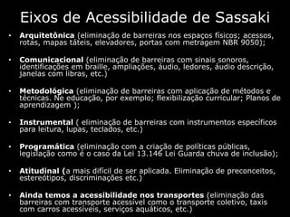 Eixos de Acessibilidade de Sassaki
• Arquitetônica (eliminação de barreiras nos espaços físicos; acessos,
rotas, mapas táteis, elevadores, portas com metragem NBR 9050);
• Comunicacional (eliminação de barreiras com sinais sonoros,
identificações em braille, ampliações, áudio, ledores, áudio descrição,
janelas com libras, etc.)
• Metodológica (eliminação de barreiras com aplicação de métodos e
técnicas. Ne educação, por exemplo; flexibilização curricular; Planos de
aprendizagem );
• Instrumental ( eliminação de barreiras com instrumentos específicos
para leitura, lupas, teclados, etc.)
• Programática (eliminação com a criação de políticas públicas,
legislação como é o caso da Lei 13.146 Lei Guarda chuva de inclusão);
• Atitudinal (a mais difícil de ser aplicada. Eliminação de preconceitos,
estereótipos, discriminações etc.)
• Ainda temos a acessibilidade nos transportes (eliminação das
barreiras com transporte acessível como o transporte coletivo, taxis
com carros acessíveis, serviços aquáticos, etc.)
 