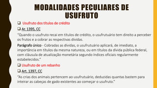 MODALIDADES PECULIARES DE
USUFRUTO
 Usufruto dos títulos de crédito
 Ar. 1395, CC
“Quando o usufruto recai em títulos de crédito, o usufrutuário tem direito a perceber
os frutos e a cobrar as respectivas dívidas.
Parágrafo único - Cobradas as dívidas, o usufrutuário aplicará, de imediato, a
importância em títulos da mesma natureza, ou em títulos da dívida pública federal,
com cláusula de atualização monetária segundo índices oficiais regularmente
estabelecidos.”
 Usufruto de um rebanho
 Art. 1397, CC
“As crias dos animais pertencem ao usufrutuário, deduzidas quantas bastem para
inteirar as cabeças de gado existentes ao começar o usufruto.”
 