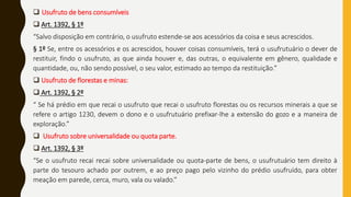  Usufruto de bens consumíveis
 Art. 1392, § 1º
“Salvo disposição em contrário, o usufruto estende-se aos acessórios da coisa e seus acrescidos.
§ 1º Se, entre os acessórios e os acrescidos, houver coisas consumíveis, terá o usufrutuário o dever de
restituir, findo o usufruto, as que ainda houver e, das outras, o equivalente em gênero, qualidade e
quantidade, ou, não sendo possível, o seu valor, estimado ao tempo da restituição.”
 Usufruto de florestas e minas:
 Art. 1392, § 2º
“ Se há prédio em que recai o usufruto que recai o usufruto florestas ou os recursos minerais a que se
refere o artigo 1230, devem o dono e o usufrutuário prefixar-lhe a extensão do gozo e a maneira de
exploração.”
 Usufruto sobre universalidade ou quota parte.
 Art. 1392, § 3º
“Se o usufruto recai recai sobre universalidade ou quota-parte de bens, o usufrutuário tem direito à
parte do tesouro achado por outrem, e ao preço pago pelo vizinho do prédio usufruído, para obter
meação em parede, cerca, muro, vala ou valado.”
 