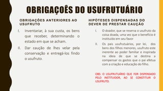 OBRIGAÇOÊS DO USUFRUTUÁRIO
OBRIGAÇÔES ANTERIORES AO
USUFRUTO
I. Inventariar, à sua custa, os bens
que receber, determinando o
estado em que se acham.
II. Dar caução de lhes velar pela
conservação e entregá-los findo
o usufruto.
HIPÓTESES DISPENSADAS DO
DEVER DE PRESTAR CAUÇÃO
I. O doador, que se reserva o usufruto da
coisa doada, uma vez que o benefício é
instituído em seu favor
II. Os pais usufrutuários, por lei, dos
bens dos filhos menores, usufruto este
inerente ao poder familiar e inspirada
na ideia de que se destina a
compensar os gastos que o pai efetua
com a criação e educação do filho.
OBS: O USUFRUTUÁRIO QUE FOR DISPENSADO
PELO INSTITUIDOR, AO SE CONSTITUIR O
USUFRUTO.
 