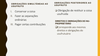 OBRIGAÇÕES SIMULTÂNEAS AO
USUFRUTO
I. Conservar a coisa
II. Fazer as separações
ordinárias
III. Pagar certas contribuições
OBRIGAÇÕES POSTERIORES AO
USUFRUTO
 Obrigação de restituir a coisa
usufruída
DIREITOS E OBRIGAÇÔES DO NU-
PROPRIETÀRIO
Corresponde aos mesmos
direitos e obrigações do
usufrutuário
 