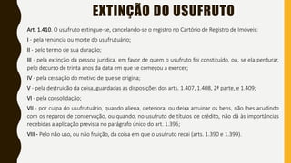 EXTINÇÃO DO USUFRUTO
Art. 1.410. O usufruto extingue-se, cancelando-se o registro no Cartório de Registro de Imóveis:
I - pela renúncia ou morte do usufrutuário;
II - pelo termo de sua duração;
III - pela extinção da pessoa jurídica, em favor de quem o usufruto foi constituído, ou, se ela perdurar,
pelo decurso de trinta anos da data em que se começou a exercer;
IV - pela cessação do motivo de que se origina;
V - pela destruição da coisa, guardadas as disposições dos arts. 1.407, 1.408, 2ª parte, e 1.409;
VI - pela consolidação;
VII - por culpa do usufrutuário, quando aliena, deteriora, ou deixa arruinar os bens, não lhes acudindo
com os reparos de conservação, ou quando, no usufruto de títulos de crédito, não dá às importâncias
recebidas a aplicação prevista no parágrafo único do art. 1.395;
VIII - Pelo não uso, ou não fruição, da coisa em que o usufruto recai (arts. 1.390 e 1.399).
 