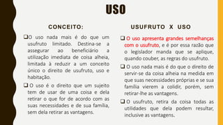 USO
CONCEITO:
O uso nada mais é do que um
usufruto limitado. Destina-se a
assegurar ao beneficiário a
utilização imediata de coisa alheia,
limitada à reduzir a um conceito
único o direito de usufruto, uso e
habitação.
 O uso é o direito que um sujeito
tem de usar de uma coisa e dela
retirar o que for de acordo com as
suas necessidades e de sua família,
sem dela retirar as vantagens.
USUFRUTO X USO
 O uso apresenta grandes semelhanças
com o usufruto, e é por essa razão que
o legislador manda que se aplique,
quando couber, as regras do usufruto.
 O uso nada mais é do que o direito de
servir-se da coisa alheia na medida em
que suas necessidades próprias e se sua
família vierem a colidir, porém, sem
retirar-lhe as vantagens.
 O usufruto, retira da coisa todas as
utilidades que dela podem resultar,
inclusive as vantagens.
 