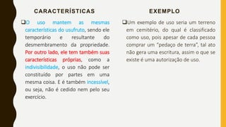 CARACTERÍSTICAS
O uso mantem as mesmas
características do usufruto, sendo ele
temporário e resultante do
desmembramento da propriedade.
Por outro lado, ele tem também suas
características próprias, como a
indivisibilidade, o uso não pode ser
constituído por partes em uma
mesma coisa. E é também incessível,
ou seja, não é cedido nem pelo seu
exercício.
EXEMPLO
Um exemplo de uso seria um terreno
em cemitério, do qual é classificado
como uso, pois apesar de cada pessoa
comprar um “pedaço de terra”, tal ato
não gera uma escritura, assim o que se
existe é uma autorização de uso.
 