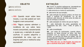 OBJETO
BENS MÓVEIS
BENS IMÓVEIS
o OBS: Quando recair sobre bens
moveis, o uso não poderá ser nem
fungível e nem consumível.
o OBS: “Alguns autores admitem a
incidência do uso sobre bens
moveis consumíveis, caracterizando
o quase-uso, a exemplo do quase-
usufruto. O usuário adquiriria a
propriedade da coisa cujo uso
importa consumo e restituiria coisa
equivalente”.
EXTINÇÃO
Art. 1.410. O usufruto extingue-se, cancelando-se
o registro no Cartório de Registro de Imóveis:
I - pela renúncia ou morte do usufrutuário;
II - pelo termo de sua duração;
III - pela extinção da pessoa jurídica, em favor de
quem o usufruto foi constituído, ou, se ela
perdurar, pelo decurso de trinta anos da data em
que se começou a exercer;
IV - pela cessação do motivo de que se origina;
V - pela destruição da coisa, guardadas as
disposições dos arts. 1.407, 1.408, 2ª parte, e
1.409;
VI - pela consolidação;
VII - por culpa do usufrutuário, quando aliena,
deteriora, ou deixa arruinar os bens, não lhes
acudindo com os reparos de conservação, ou
quando, no usufruto de títulos de crédito, não dá
às importâncias recebidas a aplicação prevista no
parágrafo único do art. 1.395;
VIII - Pelo não uso, ou não fruição, da coisa em
que o usufruto recai (arts. 1.390 e 1.399).
 